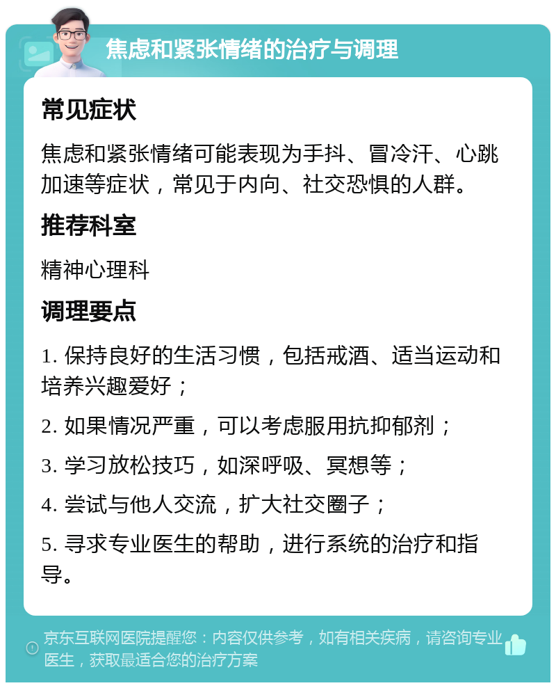 焦虑和紧张情绪的治疗与调理 常见症状 焦虑和紧张情绪可能表现为手抖、冒冷汗、心跳加速等症状，常见于内向、社交恐惧的人群。 推荐科室 精神心理科 调理要点 1. 保持良好的生活习惯，包括戒酒、适当运动和培养兴趣爱好； 2. 如果情况严重，可以考虑服用抗抑郁剂； 3. 学习放松技巧，如深呼吸、冥想等； 4. 尝试与他人交流，扩大社交圈子； 5. 寻求专业医生的帮助，进行系统的治疗和指导。