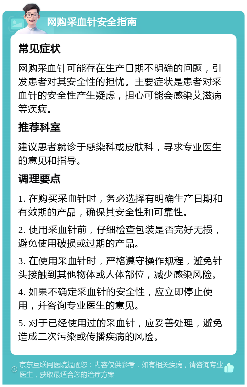 网购采血针安全指南 常见症状 网购采血针可能存在生产日期不明确的问题，引发患者对其安全性的担忧。主要症状是患者对采血针的安全性产生疑虑，担心可能会感染艾滋病等疾病。 推荐科室 建议患者就诊于感染科或皮肤科，寻求专业医生的意见和指导。 调理要点 1. 在购买采血针时，务必选择有明确生产日期和有效期的产品，确保其安全性和可靠性。 2. 使用采血针前，仔细检查包装是否完好无损，避免使用破损或过期的产品。 3. 在使用采血针时，严格遵守操作规程，避免针头接触到其他物体或人体部位，减少感染风险。 4. 如果不确定采血针的安全性，应立即停止使用，并咨询专业医生的意见。 5. 对于已经使用过的采血针，应妥善处理，避免造成二次污染或传播疾病的风险。