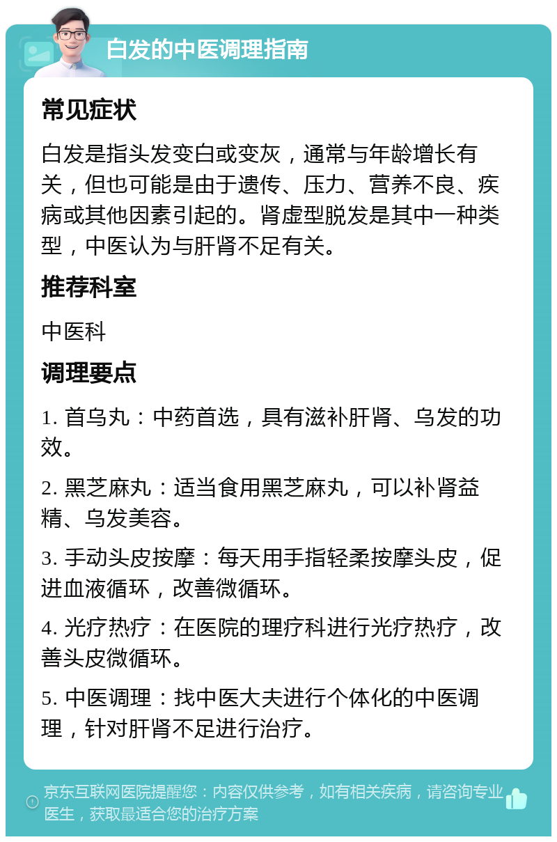 白发的中医调理指南 常见症状 白发是指头发变白或变灰，通常与年龄增长有关，但也可能是由于遗传、压力、营养不良、疾病或其他因素引起的。肾虚型脱发是其中一种类型，中医认为与肝肾不足有关。 推荐科室 中医科 调理要点 1. 首乌丸：中药首选，具有滋补肝肾、乌发的功效。 2. 黑芝麻丸：适当食用黑芝麻丸，可以补肾益精、乌发美容。 3. 手动头皮按摩：每天用手指轻柔按摩头皮，促进血液循环，改善微循环。 4. 光疗热疗：在医院的理疗科进行光疗热疗，改善头皮微循环。 5. 中医调理：找中医大夫进行个体化的中医调理，针对肝肾不足进行治疗。