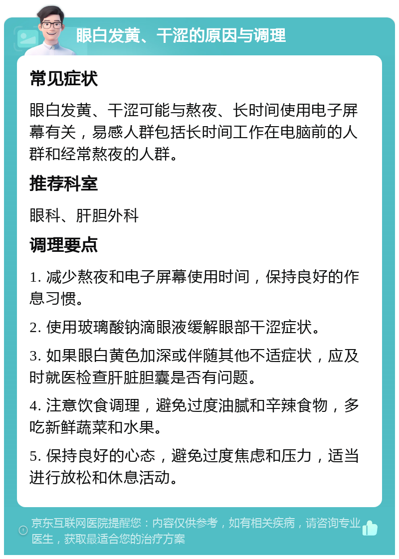 眼白发黄、干涩的原因与调理 常见症状 眼白发黄、干涩可能与熬夜、长时间使用电子屏幕有关，易感人群包括长时间工作在电脑前的人群和经常熬夜的人群。 推荐科室 眼科、肝胆外科 调理要点 1. 减少熬夜和电子屏幕使用时间，保持良好的作息习惯。 2. 使用玻璃酸钠滴眼液缓解眼部干涩症状。 3. 如果眼白黄色加深或伴随其他不适症状，应及时就医检查肝脏胆囊是否有问题。 4. 注意饮食调理，避免过度油腻和辛辣食物，多吃新鲜蔬菜和水果。 5. 保持良好的心态，避免过度焦虑和压力，适当进行放松和休息活动。