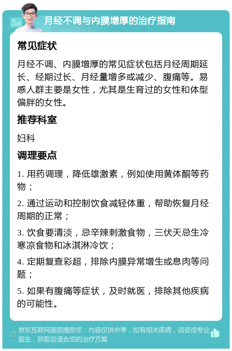 月经不调与内膜增厚的治疗指南 常见症状 月经不调、内膜增厚的常见症状包括月经周期延长、经期过长、月经量增多或减少、腹痛等。易感人群主要是女性，尤其是生育过的女性和体型偏胖的女性。 推荐科室 妇科 调理要点 1. 用药调理，降低雄激素，例如使用黄体酮等药物； 2. 通过运动和控制饮食减轻体重，帮助恢复月经周期的正常； 3. 饮食要清淡，忌辛辣刺激食物，三伏天忌生冷寒凉食物和冰淇淋冷饮； 4. 定期复查彩超，排除内膜异常增生或息肉等问题； 5. 如果有腹痛等症状，及时就医，排除其他疾病的可能性。