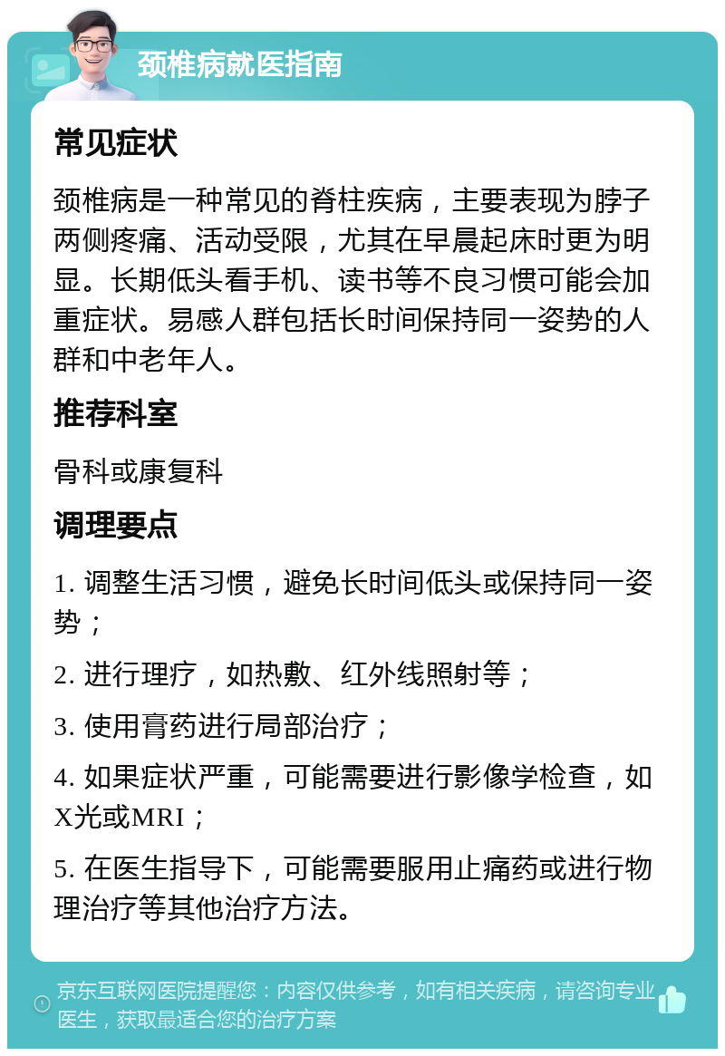 颈椎病就医指南 常见症状 颈椎病是一种常见的脊柱疾病，主要表现为脖子两侧疼痛、活动受限，尤其在早晨起床时更为明显。长期低头看手机、读书等不良习惯可能会加重症状。易感人群包括长时间保持同一姿势的人群和中老年人。 推荐科室 骨科或康复科 调理要点 1. 调整生活习惯，避免长时间低头或保持同一姿势； 2. 进行理疗，如热敷、红外线照射等； 3. 使用膏药进行局部治疗； 4. 如果症状严重，可能需要进行影像学检查，如X光或MRI； 5. 在医生指导下，可能需要服用止痛药或进行物理治疗等其他治疗方法。