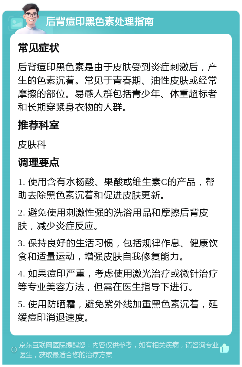 后背痘印黑色素处理指南 常见症状 后背痘印黑色素是由于皮肤受到炎症刺激后，产生的色素沉着。常见于青春期、油性皮肤或经常摩擦的部位。易感人群包括青少年、体重超标者和长期穿紧身衣物的人群。 推荐科室 皮肤科 调理要点 1. 使用含有水杨酸、果酸或维生素C的产品，帮助去除黑色素沉着和促进皮肤更新。 2. 避免使用刺激性强的洗浴用品和摩擦后背皮肤，减少炎症反应。 3. 保持良好的生活习惯，包括规律作息、健康饮食和适量运动，增强皮肤自我修复能力。 4. 如果痘印严重，考虑使用激光治疗或微针治疗等专业美容方法，但需在医生指导下进行。 5. 使用防晒霜，避免紫外线加重黑色素沉着，延缓痘印消退速度。