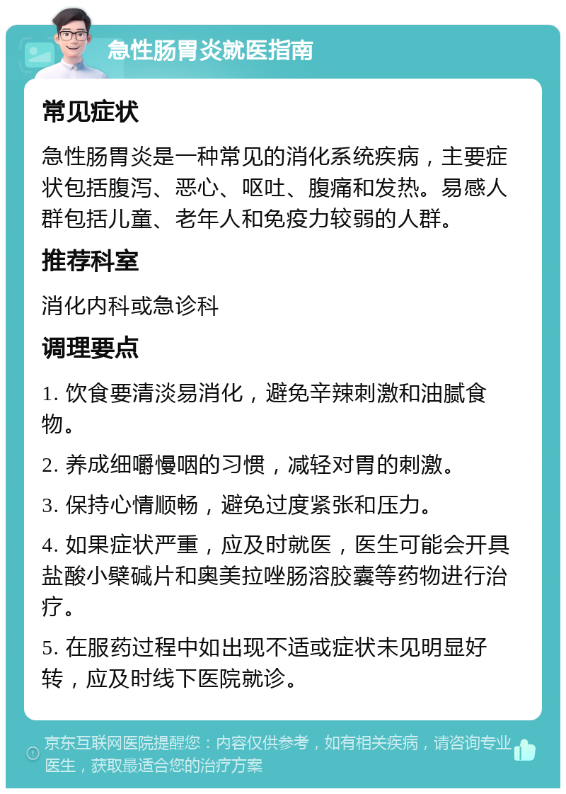 急性肠胃炎就医指南 常见症状 急性肠胃炎是一种常见的消化系统疾病，主要症状包括腹泻、恶心、呕吐、腹痛和发热。易感人群包括儿童、老年人和免疫力较弱的人群。 推荐科室 消化内科或急诊科 调理要点 1. 饮食要清淡易消化，避免辛辣刺激和油腻食物。 2. 养成细嚼慢咽的习惯，减轻对胃的刺激。 3. 保持心情顺畅，避免过度紧张和压力。 4. 如果症状严重，应及时就医，医生可能会开具盐酸小檗碱片和奥美拉唑肠溶胶囊等药物进行治疗。 5. 在服药过程中如出现不适或症状未见明显好转，应及时线下医院就诊。