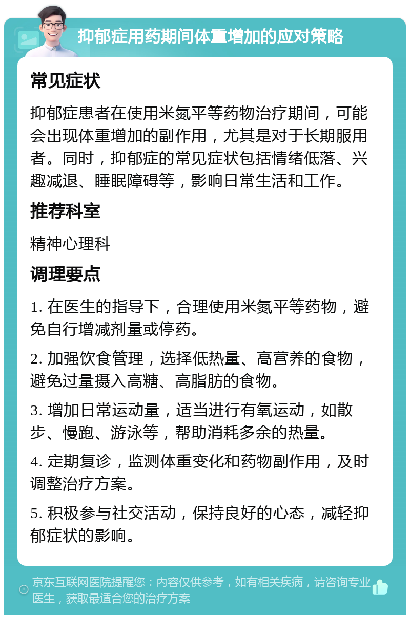 抑郁症用药期间体重增加的应对策略 常见症状 抑郁症患者在使用米氮平等药物治疗期间，可能会出现体重增加的副作用，尤其是对于长期服用者。同时，抑郁症的常见症状包括情绪低落、兴趣减退、睡眠障碍等，影响日常生活和工作。 推荐科室 精神心理科 调理要点 1. 在医生的指导下，合理使用米氮平等药物，避免自行增减剂量或停药。 2. 加强饮食管理，选择低热量、高营养的食物，避免过量摄入高糖、高脂肪的食物。 3. 增加日常运动量，适当进行有氧运动，如散步、慢跑、游泳等，帮助消耗多余的热量。 4. 定期复诊，监测体重变化和药物副作用，及时调整治疗方案。 5. 积极参与社交活动，保持良好的心态，减轻抑郁症状的影响。