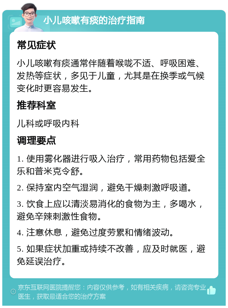 小儿咳嗽有痰的治疗指南 常见症状 小儿咳嗽有痰通常伴随着喉咙不适、呼吸困难、发热等症状，多见于儿童，尤其是在换季或气候变化时更容易发生。 推荐科室 儿科或呼吸内科 调理要点 1. 使用雾化器进行吸入治疗，常用药物包括爱全乐和普米克令舒。 2. 保持室内空气湿润，避免干燥刺激呼吸道。 3. 饮食上应以清淡易消化的食物为主，多喝水，避免辛辣刺激性食物。 4. 注意休息，避免过度劳累和情绪波动。 5. 如果症状加重或持续不改善，应及时就医，避免延误治疗。