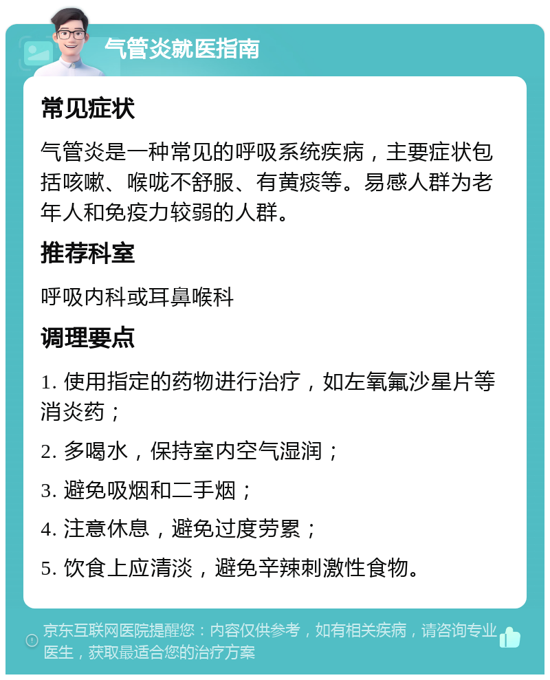 气管炎就医指南 常见症状 气管炎是一种常见的呼吸系统疾病，主要症状包括咳嗽、喉咙不舒服、有黄痰等。易感人群为老年人和免疫力较弱的人群。 推荐科室 呼吸内科或耳鼻喉科 调理要点 1. 使用指定的药物进行治疗，如左氧氟沙星片等消炎药； 2. 多喝水，保持室内空气湿润； 3. 避免吸烟和二手烟； 4. 注意休息，避免过度劳累； 5. 饮食上应清淡，避免辛辣刺激性食物。