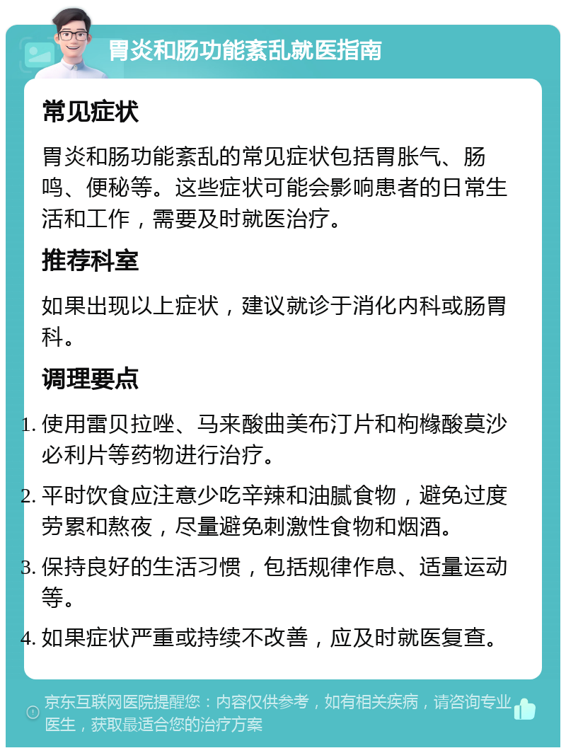 胃炎和肠功能紊乱就医指南 常见症状 胃炎和肠功能紊乱的常见症状包括胃胀气、肠鸣、便秘等。这些症状可能会影响患者的日常生活和工作，需要及时就医治疗。 推荐科室 如果出现以上症状，建议就诊于消化内科或肠胃科。 调理要点 使用雷贝拉唑、马来酸曲美布汀片和枸橼酸莫沙必利片等药物进行治疗。 平时饮食应注意少吃辛辣和油腻食物，避免过度劳累和熬夜，尽量避免刺激性食物和烟酒。 保持良好的生活习惯，包括规律作息、适量运动等。 如果症状严重或持续不改善，应及时就医复查。