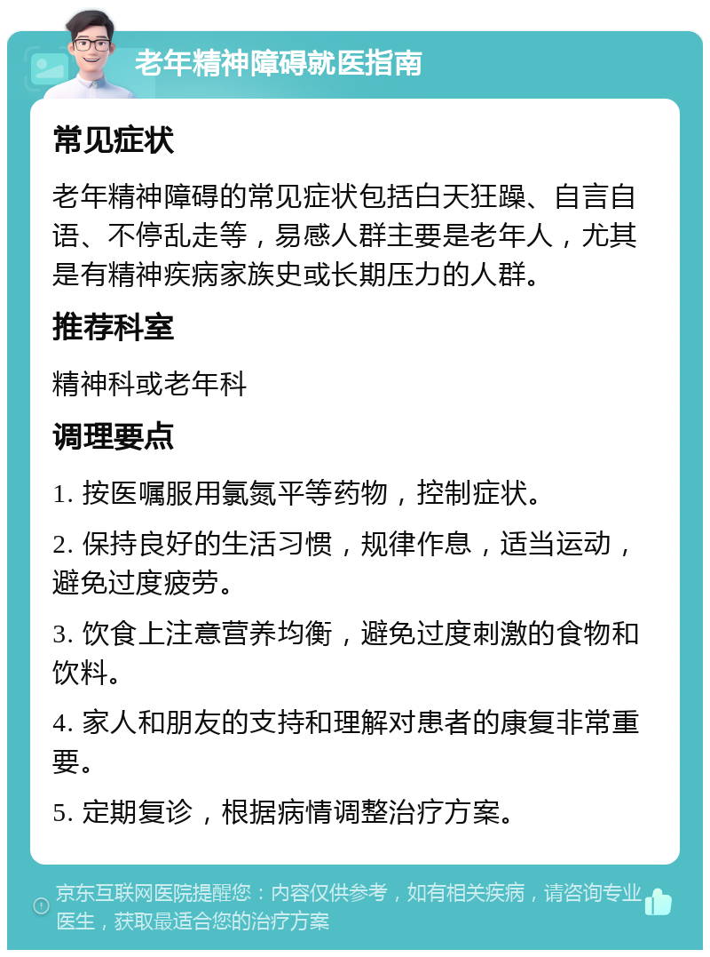 老年精神障碍就医指南 常见症状 老年精神障碍的常见症状包括白天狂躁、自言自语、不停乱走等，易感人群主要是老年人，尤其是有精神疾病家族史或长期压力的人群。 推荐科室 精神科或老年科 调理要点 1. 按医嘱服用氯氮平等药物，控制症状。 2. 保持良好的生活习惯，规律作息，适当运动，避免过度疲劳。 3. 饮食上注意营养均衡，避免过度刺激的食物和饮料。 4. 家人和朋友的支持和理解对患者的康复非常重要。 5. 定期复诊，根据病情调整治疗方案。