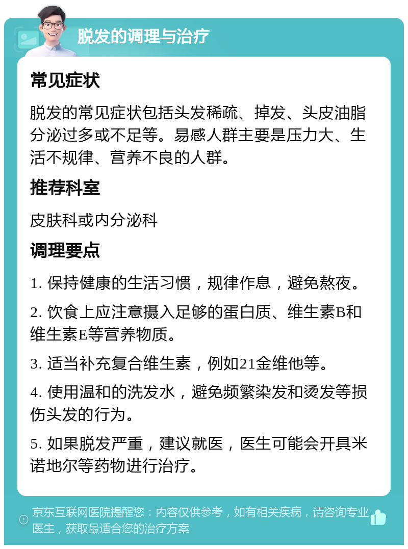 脱发的调理与治疗 常见症状 脱发的常见症状包括头发稀疏、掉发、头皮油脂分泌过多或不足等。易感人群主要是压力大、生活不规律、营养不良的人群。 推荐科室 皮肤科或内分泌科 调理要点 1. 保持健康的生活习惯，规律作息，避免熬夜。 2. 饮食上应注意摄入足够的蛋白质、维生素B和维生素E等营养物质。 3. 适当补充复合维生素，例如21金维他等。 4. 使用温和的洗发水，避免频繁染发和烫发等损伤头发的行为。 5. 如果脱发严重，建议就医，医生可能会开具米诺地尔等药物进行治疗。