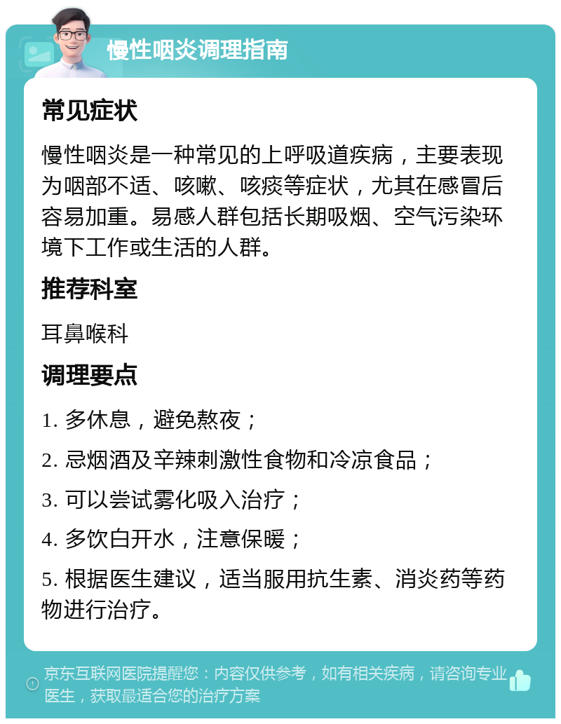 慢性咽炎调理指南 常见症状 慢性咽炎是一种常见的上呼吸道疾病，主要表现为咽部不适、咳嗽、咳痰等症状，尤其在感冒后容易加重。易感人群包括长期吸烟、空气污染环境下工作或生活的人群。 推荐科室 耳鼻喉科 调理要点 1. 多休息，避免熬夜； 2. 忌烟酒及辛辣刺激性食物和冷凉食品； 3. 可以尝试雾化吸入治疗； 4. 多饮白开水，注意保暖； 5. 根据医生建议，适当服用抗生素、消炎药等药物进行治疗。