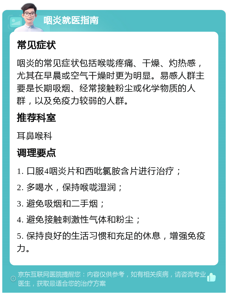 咽炎就医指南 常见症状 咽炎的常见症状包括喉咙疼痛、干燥、灼热感，尤其在早晨或空气干燥时更为明显。易感人群主要是长期吸烟、经常接触粉尘或化学物质的人群，以及免疫力较弱的人群。 推荐科室 耳鼻喉科 调理要点 1. 口服4咽炎片和西吡氯胺含片进行治疗； 2. 多喝水，保持喉咙湿润； 3. 避免吸烟和二手烟； 4. 避免接触刺激性气体和粉尘； 5. 保持良好的生活习惯和充足的休息，增强免疫力。