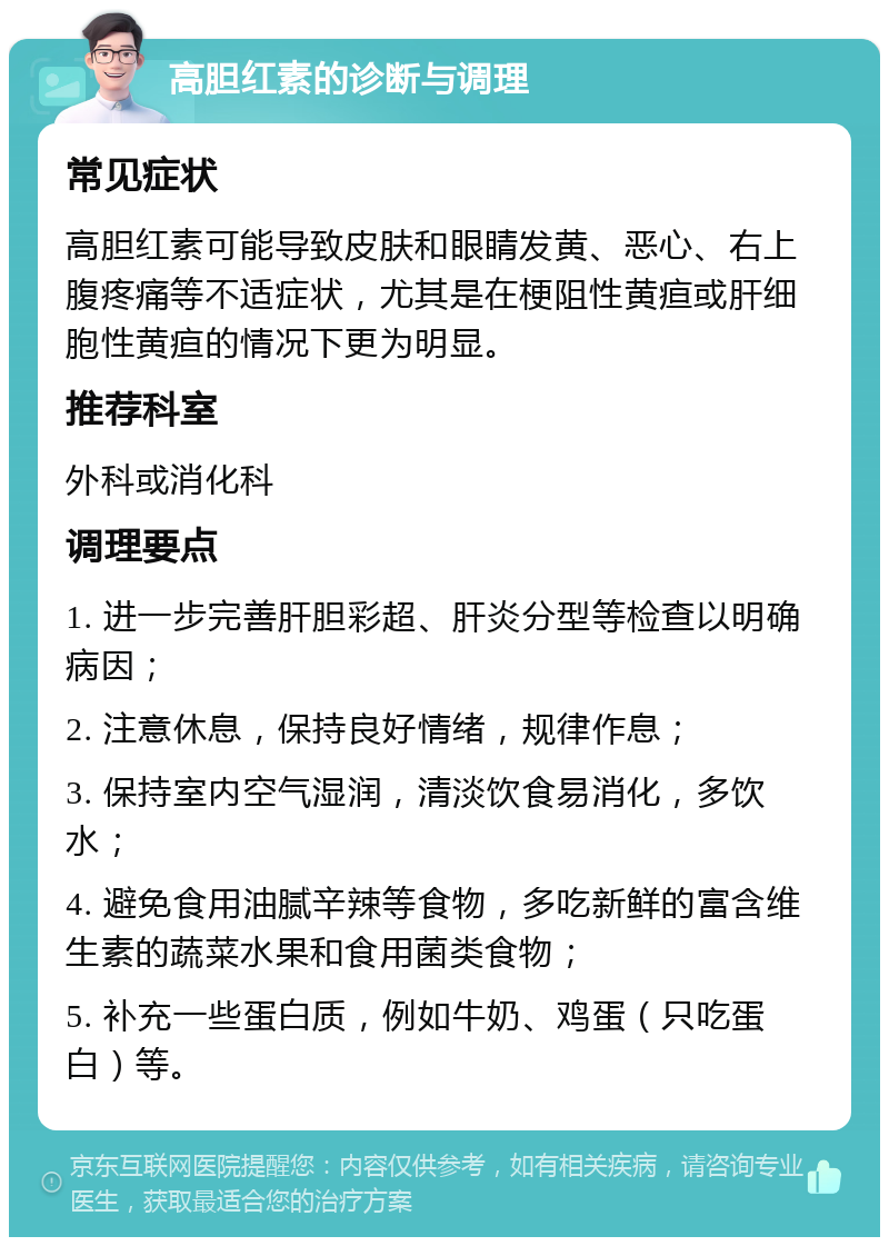 高胆红素的诊断与调理 常见症状 高胆红素可能导致皮肤和眼睛发黄、恶心、右上腹疼痛等不适症状，尤其是在梗阻性黄疸或肝细胞性黄疸的情况下更为明显。 推荐科室 外科或消化科 调理要点 1. 进一步完善肝胆彩超、肝炎分型等检查以明确病因； 2. 注意休息，保持良好情绪，规律作息； 3. 保持室内空气湿润，清淡饮食易消化，多饮水； 4. 避免食用油腻辛辣等食物，多吃新鲜的富含维生素的蔬菜水果和食用菌类食物； 5. 补充一些蛋白质，例如牛奶、鸡蛋（只吃蛋白）等。