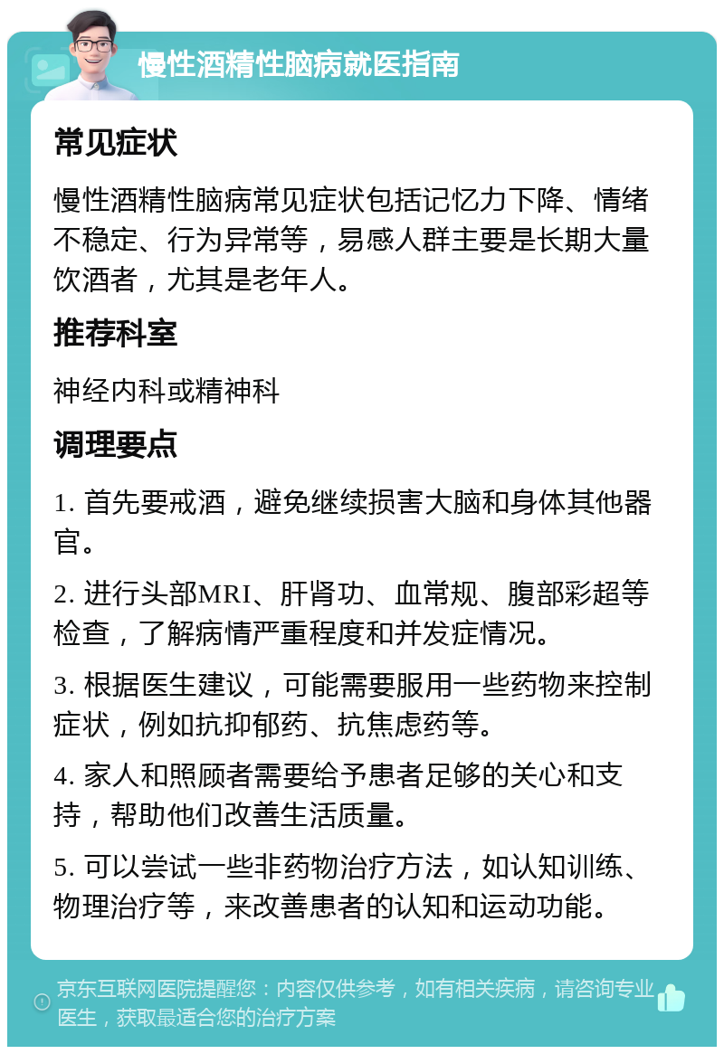 慢性酒精性脑病就医指南 常见症状 慢性酒精性脑病常见症状包括记忆力下降、情绪不稳定、行为异常等，易感人群主要是长期大量饮酒者，尤其是老年人。 推荐科室 神经内科或精神科 调理要点 1. 首先要戒酒，避免继续损害大脑和身体其他器官。 2. 进行头部MRI、肝肾功、血常规、腹部彩超等检查，了解病情严重程度和并发症情况。 3. 根据医生建议，可能需要服用一些药物来控制症状，例如抗抑郁药、抗焦虑药等。 4. 家人和照顾者需要给予患者足够的关心和支持，帮助他们改善生活质量。 5. 可以尝试一些非药物治疗方法，如认知训练、物理治疗等，来改善患者的认知和运动功能。