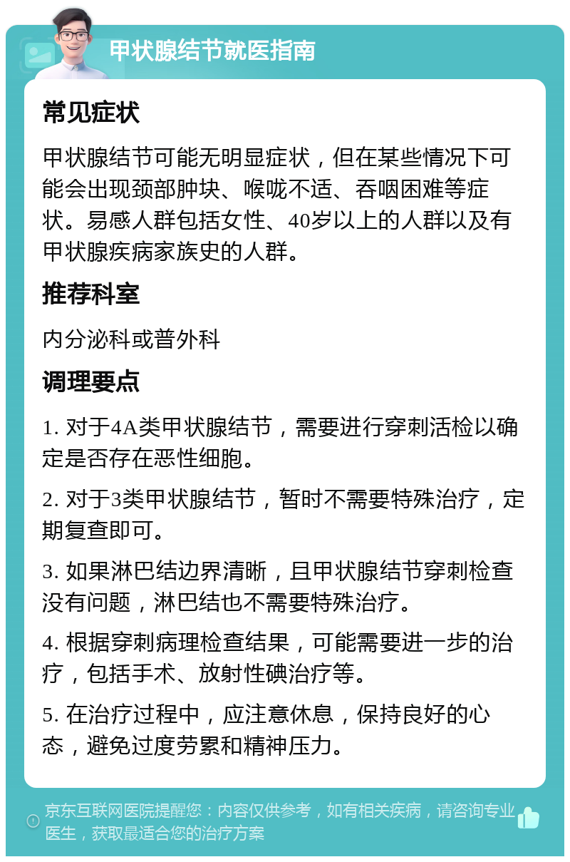 甲状腺结节就医指南 常见症状 甲状腺结节可能无明显症状，但在某些情况下可能会出现颈部肿块、喉咙不适、吞咽困难等症状。易感人群包括女性、40岁以上的人群以及有甲状腺疾病家族史的人群。 推荐科室 内分泌科或普外科 调理要点 1. 对于4A类甲状腺结节，需要进行穿刺活检以确定是否存在恶性细胞。 2. 对于3类甲状腺结节，暂时不需要特殊治疗，定期复查即可。 3. 如果淋巴结边界清晰，且甲状腺结节穿刺检查没有问题，淋巴结也不需要特殊治疗。 4. 根据穿刺病理检查结果，可能需要进一步的治疗，包括手术、放射性碘治疗等。 5. 在治疗过程中，应注意休息，保持良好的心态，避免过度劳累和精神压力。