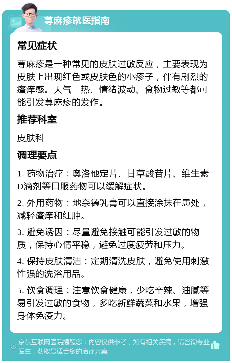 荨麻疹就医指南 常见症状 荨麻疹是一种常见的皮肤过敏反应，主要表现为皮肤上出现红色或皮肤色的小疹子，伴有剧烈的瘙痒感。天气一热、情绪波动、食物过敏等都可能引发荨麻疹的发作。 推荐科室 皮肤科 调理要点 1. 药物治疗：奥洛他定片、甘草酸苷片、维生素D滴剂等口服药物可以缓解症状。 2. 外用药物：地奈德乳膏可以直接涂抹在患处，减轻瘙痒和红肿。 3. 避免诱因：尽量避免接触可能引发过敏的物质，保持心情平稳，避免过度疲劳和压力。 4. 保持皮肤清洁：定期清洗皮肤，避免使用刺激性强的洗浴用品。 5. 饮食调理：注意饮食健康，少吃辛辣、油腻等易引发过敏的食物，多吃新鲜蔬菜和水果，增强身体免疫力。