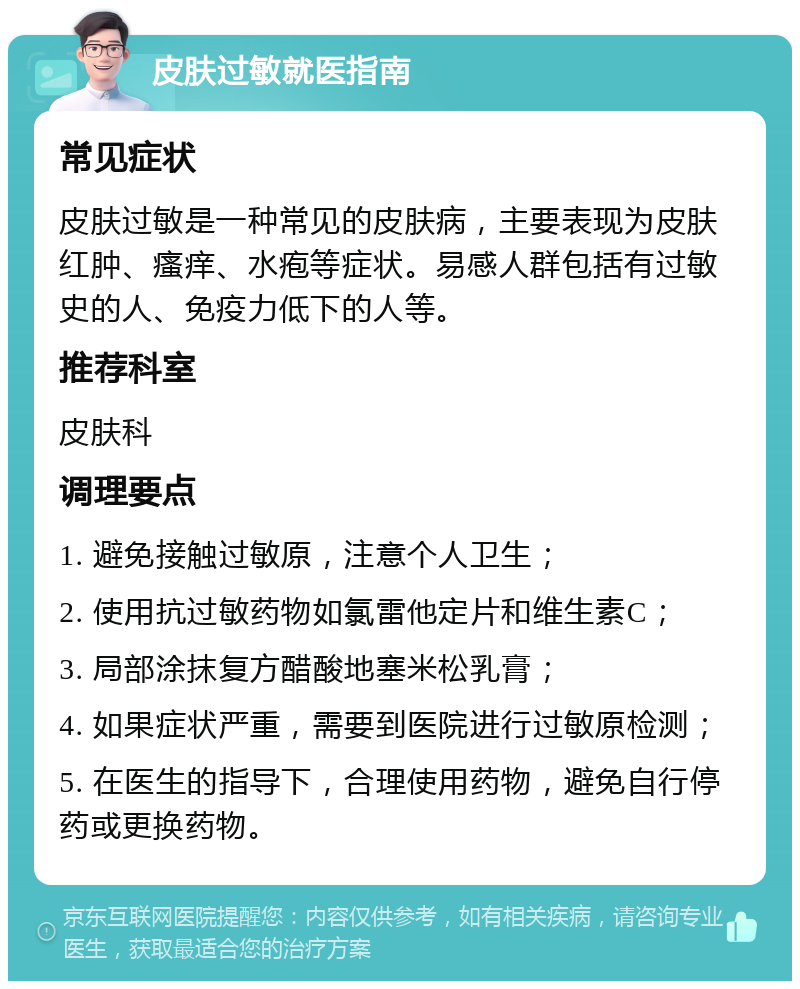 皮肤过敏就医指南 常见症状 皮肤过敏是一种常见的皮肤病，主要表现为皮肤红肿、瘙痒、水疱等症状。易感人群包括有过敏史的人、免疫力低下的人等。 推荐科室 皮肤科 调理要点 1. 避免接触过敏原，注意个人卫生； 2. 使用抗过敏药物如氯雷他定片和维生素C； 3. 局部涂抹复方醋酸地塞米松乳膏； 4. 如果症状严重，需要到医院进行过敏原检测； 5. 在医生的指导下，合理使用药物，避免自行停药或更换药物。