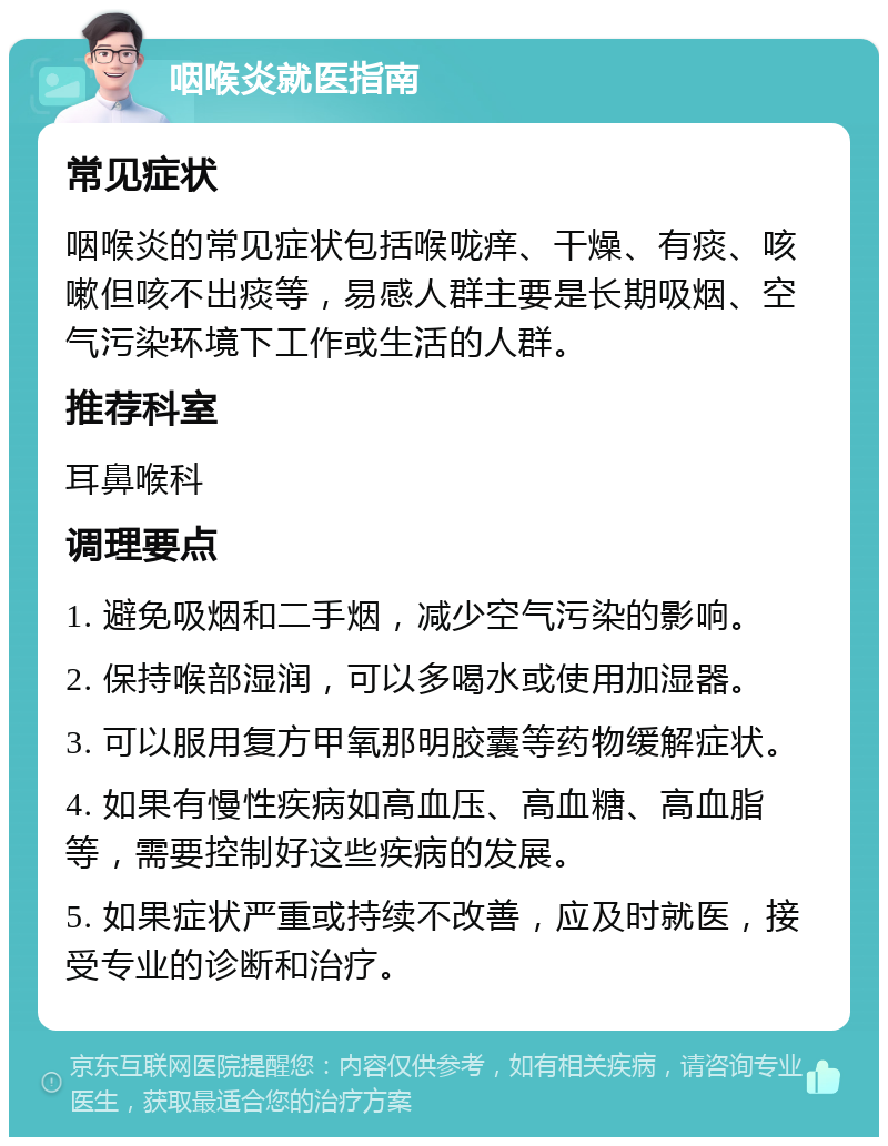 咽喉炎就医指南 常见症状 咽喉炎的常见症状包括喉咙痒、干燥、有痰、咳嗽但咳不出痰等，易感人群主要是长期吸烟、空气污染环境下工作或生活的人群。 推荐科室 耳鼻喉科 调理要点 1. 避免吸烟和二手烟，减少空气污染的影响。 2. 保持喉部湿润，可以多喝水或使用加湿器。 3. 可以服用复方甲氧那明胶囊等药物缓解症状。 4. 如果有慢性疾病如高血压、高血糖、高血脂等，需要控制好这些疾病的发展。 5. 如果症状严重或持续不改善，应及时就医，接受专业的诊断和治疗。