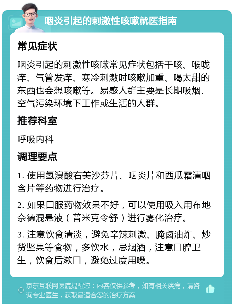 咽炎引起的刺激性咳嗽就医指南 常见症状 咽炎引起的刺激性咳嗽常见症状包括干咳、喉咙痒、气管发痒、寒冷刺激时咳嗽加重、喝太甜的东西也会想咳嗽等。易感人群主要是长期吸烟、空气污染环境下工作或生活的人群。 推荐科室 呼吸内科 调理要点 1. 使用氢溴酸右美沙芬片、咽炎片和西瓜霜清咽含片等药物进行治疗。 2. 如果口服药物效果不好，可以使用吸入用布地奈德混悬液（普米克令舒）进行雾化治疗。 3. 注意饮食清淡，避免辛辣刺激、腌卤油炸、炒货坚果等食物，多饮水，忌烟酒，注意口腔卫生，饮食后漱口，避免过度用嗓。