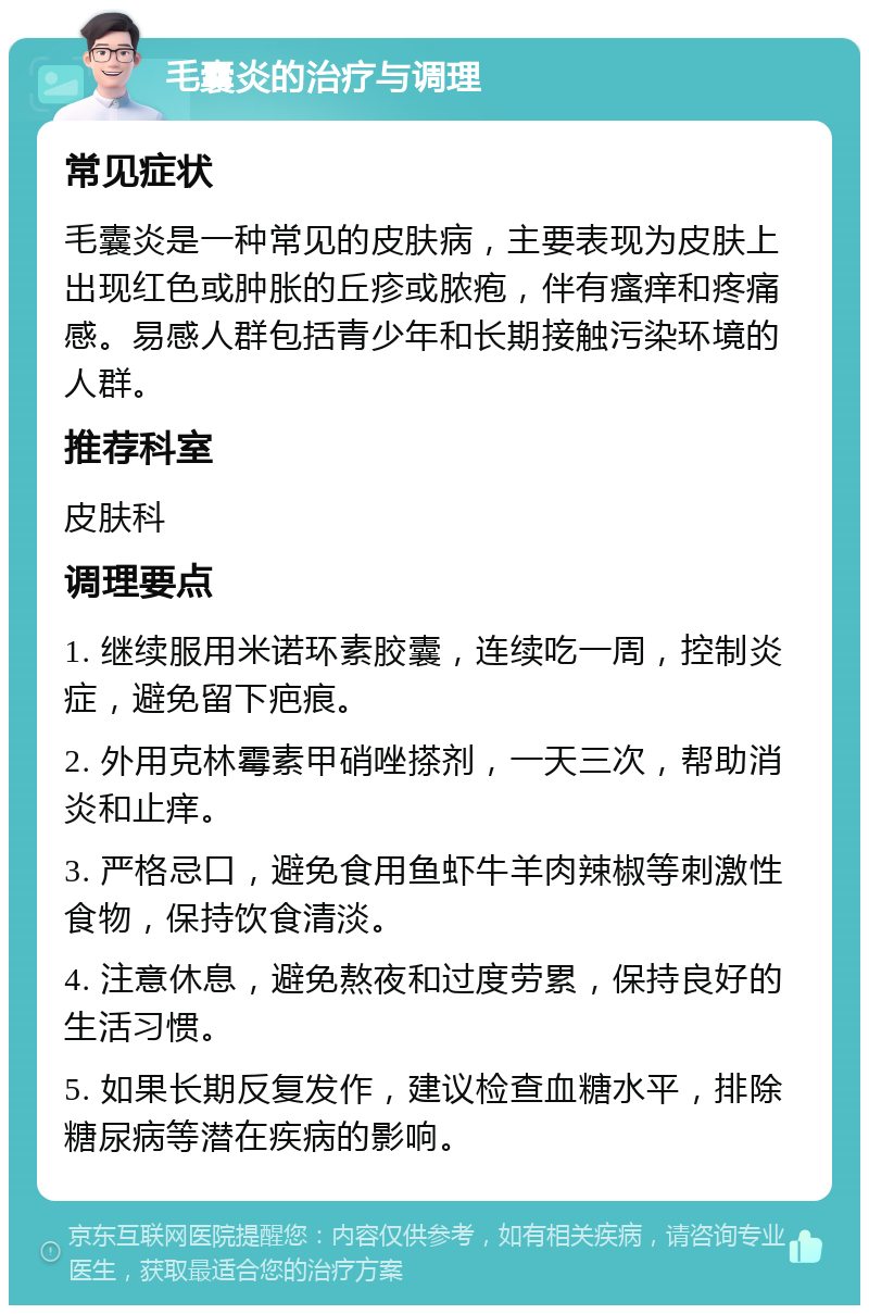 毛囊炎的治疗与调理 常见症状 毛囊炎是一种常见的皮肤病，主要表现为皮肤上出现红色或肿胀的丘疹或脓疱，伴有瘙痒和疼痛感。易感人群包括青少年和长期接触污染环境的人群。 推荐科室 皮肤科 调理要点 1. 继续服用米诺环素胶囊，连续吃一周，控制炎症，避免留下疤痕。 2. 外用克林霉素甲硝唑搽剂，一天三次，帮助消炎和止痒。 3. 严格忌口，避免食用鱼虾牛羊肉辣椒等刺激性食物，保持饮食清淡。 4. 注意休息，避免熬夜和过度劳累，保持良好的生活习惯。 5. 如果长期反复发作，建议检查血糖水平，排除糖尿病等潜在疾病的影响。