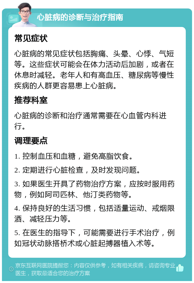 心脏病的诊断与治疗指南 常见症状 心脏病的常见症状包括胸痛、头晕、心悸、气短等。这些症状可能会在体力活动后加剧，或者在休息时减轻。老年人和有高血压、糖尿病等慢性疾病的人群更容易患上心脏病。 推荐科室 心脏病的诊断和治疗通常需要在心血管内科进行。 调理要点 1. 控制血压和血糖，避免高脂饮食。 2. 定期进行心脏检查，及时发现问题。 3. 如果医生开具了药物治疗方案，应按时服用药物，例如阿司匹林、他汀类药物等。 4. 保持良好的生活习惯，包括适量运动、戒烟限酒、减轻压力等。 5. 在医生的指导下，可能需要进行手术治疗，例如冠状动脉搭桥术或心脏起搏器植入术等。