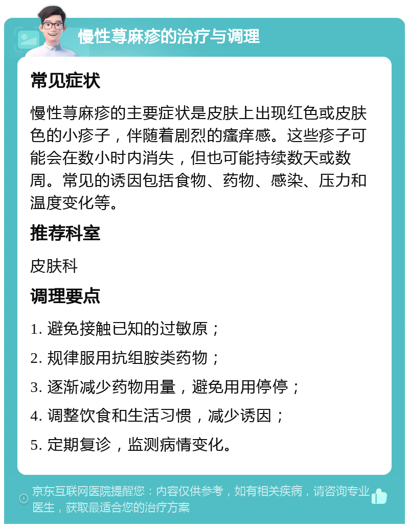 慢性荨麻疹的治疗与调理 常见症状 慢性荨麻疹的主要症状是皮肤上出现红色或皮肤色的小疹子，伴随着剧烈的瘙痒感。这些疹子可能会在数小时内消失，但也可能持续数天或数周。常见的诱因包括食物、药物、感染、压力和温度变化等。 推荐科室 皮肤科 调理要点 1. 避免接触已知的过敏原； 2. 规律服用抗组胺类药物； 3. 逐渐减少药物用量，避免用用停停； 4. 调整饮食和生活习惯，减少诱因； 5. 定期复诊，监测病情变化。