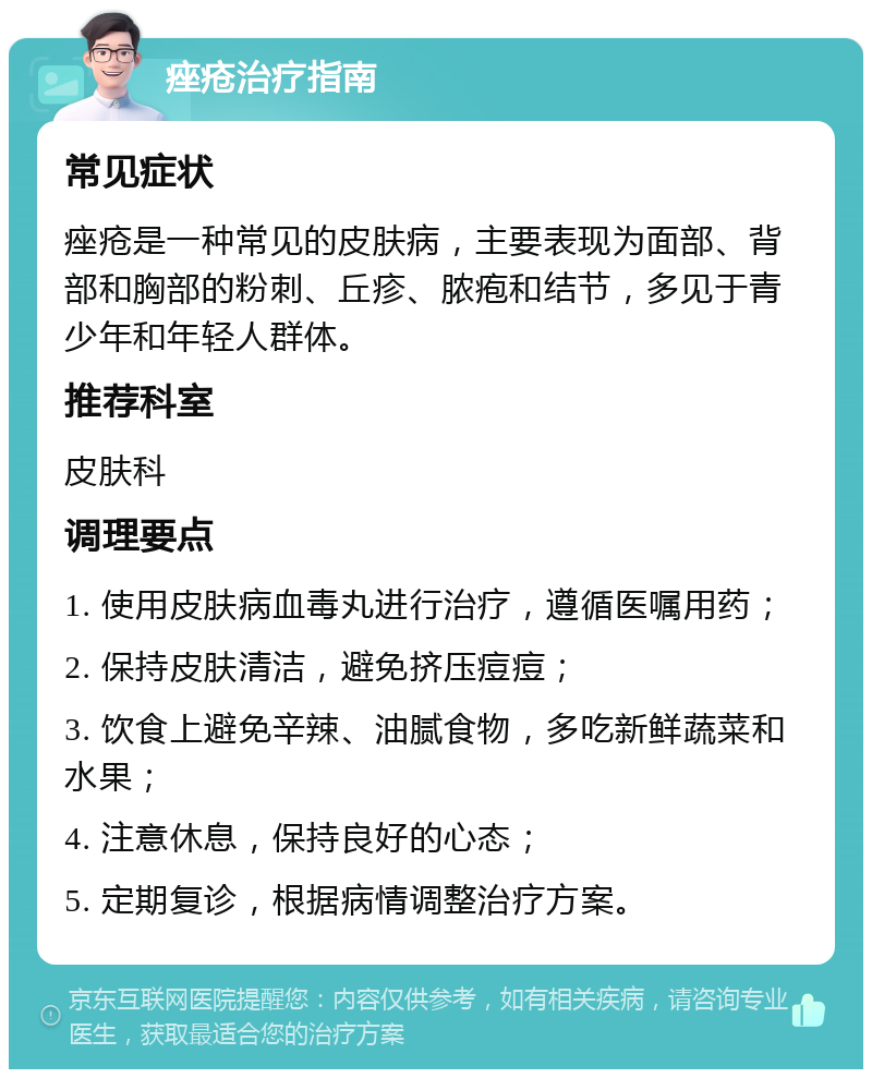 痤疮治疗指南 常见症状 痤疮是一种常见的皮肤病，主要表现为面部、背部和胸部的粉刺、丘疹、脓疱和结节，多见于青少年和年轻人群体。 推荐科室 皮肤科 调理要点 1. 使用皮肤病血毒丸进行治疗，遵循医嘱用药； 2. 保持皮肤清洁，避免挤压痘痘； 3. 饮食上避免辛辣、油腻食物，多吃新鲜蔬菜和水果； 4. 注意休息，保持良好的心态； 5. 定期复诊，根据病情调整治疗方案。