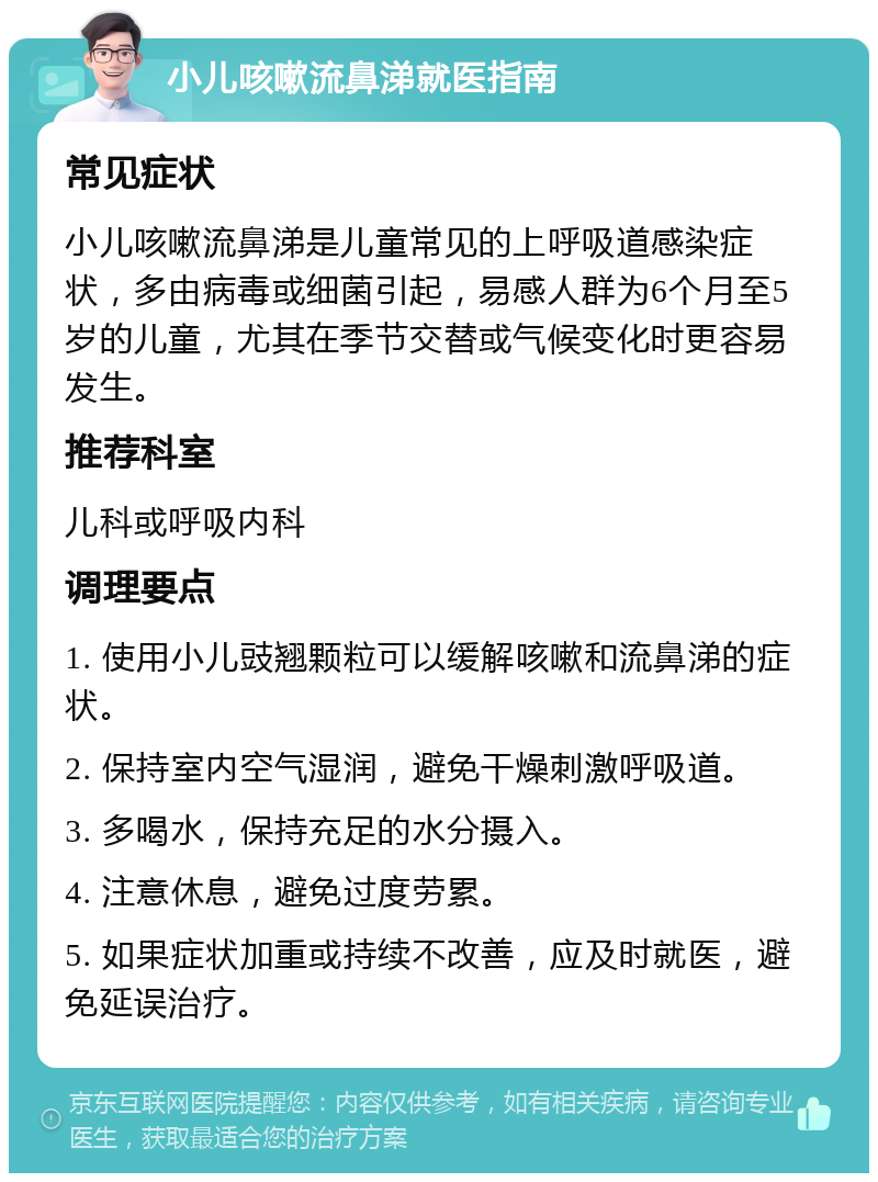 小儿咳嗽流鼻涕就医指南 常见症状 小儿咳嗽流鼻涕是儿童常见的上呼吸道感染症状，多由病毒或细菌引起，易感人群为6个月至5岁的儿童，尤其在季节交替或气候变化时更容易发生。 推荐科室 儿科或呼吸内科 调理要点 1. 使用小儿豉翘颗粒可以缓解咳嗽和流鼻涕的症状。 2. 保持室内空气湿润，避免干燥刺激呼吸道。 3. 多喝水，保持充足的水分摄入。 4. 注意休息，避免过度劳累。 5. 如果症状加重或持续不改善，应及时就医，避免延误治疗。