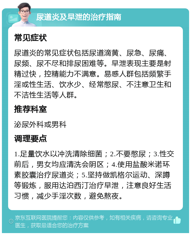 尿道炎及早泄的治疗指南 常见症状 尿道炎的常见症状包括尿道滴黄、尿急、尿痛、尿频、尿不尽和排尿困难等。早泄表现主要是射精过快，控精能力不满意。易感人群包括频繁手淫或性生活、饮水少、经常憋尿、不注意卫生和不洁性生活等人群。 推荐科室 泌尿外科或男科 调理要点 1.足量饮水以冲洗清除细菌；2.不要憋尿；3.性交前后，男女均应清洗会阴区；4.使用盐酸米诺环素胶囊治疗尿道炎；5.坚持做凯格尔运动、深蹲等锻炼，服用达泊西汀治疗早泄，注意良好生活习惯，减少手淫次数，避免熬夜。