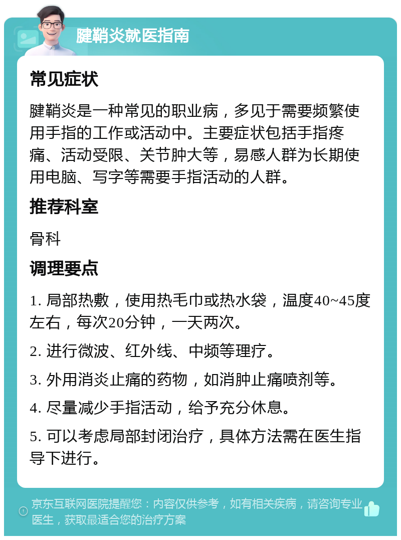 腱鞘炎就医指南 常见症状 腱鞘炎是一种常见的职业病，多见于需要频繁使用手指的工作或活动中。主要症状包括手指疼痛、活动受限、关节肿大等，易感人群为长期使用电脑、写字等需要手指活动的人群。 推荐科室 骨科 调理要点 1. 局部热敷，使用热毛巾或热水袋，温度40~45度左右，每次20分钟，一天两次。 2. 进行微波、红外线、中频等理疗。 3. 外用消炎止痛的药物，如消肿止痛喷剂等。 4. 尽量减少手指活动，给予充分休息。 5. 可以考虑局部封闭治疗，具体方法需在医生指导下进行。