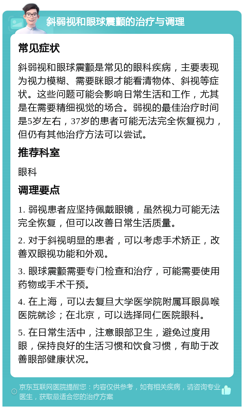 斜弱视和眼球震颤的治疗与调理 常见症状 斜弱视和眼球震颤是常见的眼科疾病，主要表现为视力模糊、需要眯眼才能看清物体、斜视等症状。这些问题可能会影响日常生活和工作，尤其是在需要精细视觉的场合。弱视的最佳治疗时间是5岁左右，37岁的患者可能无法完全恢复视力，但仍有其他治疗方法可以尝试。 推荐科室 眼科 调理要点 1. 弱视患者应坚持佩戴眼镜，虽然视力可能无法完全恢复，但可以改善日常生活质量。 2. 对于斜视明显的患者，可以考虑手术矫正，改善双眼视功能和外观。 3. 眼球震颤需要专门检查和治疗，可能需要使用药物或手术干预。 4. 在上海，可以去复旦大学医学院附属耳眼鼻喉医院就诊；在北京，可以选择同仁医院眼科。 5. 在日常生活中，注意眼部卫生，避免过度用眼，保持良好的生活习惯和饮食习惯，有助于改善眼部健康状况。