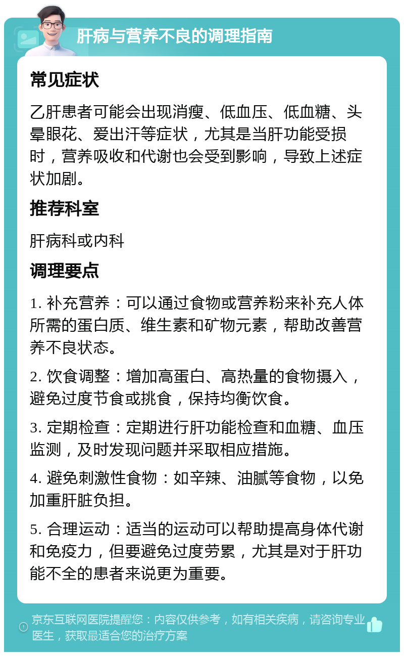 肝病与营养不良的调理指南 常见症状 乙肝患者可能会出现消瘦、低血压、低血糖、头晕眼花、爱出汗等症状，尤其是当肝功能受损时，营养吸收和代谢也会受到影响，导致上述症状加剧。 推荐科室 肝病科或内科 调理要点 1. 补充营养：可以通过食物或营养粉来补充人体所需的蛋白质、维生素和矿物元素，帮助改善营养不良状态。 2. 饮食调整：增加高蛋白、高热量的食物摄入，避免过度节食或挑食，保持均衡饮食。 3. 定期检查：定期进行肝功能检查和血糖、血压监测，及时发现问题并采取相应措施。 4. 避免刺激性食物：如辛辣、油腻等食物，以免加重肝脏负担。 5. 合理运动：适当的运动可以帮助提高身体代谢和免疫力，但要避免过度劳累，尤其是对于肝功能不全的患者来说更为重要。