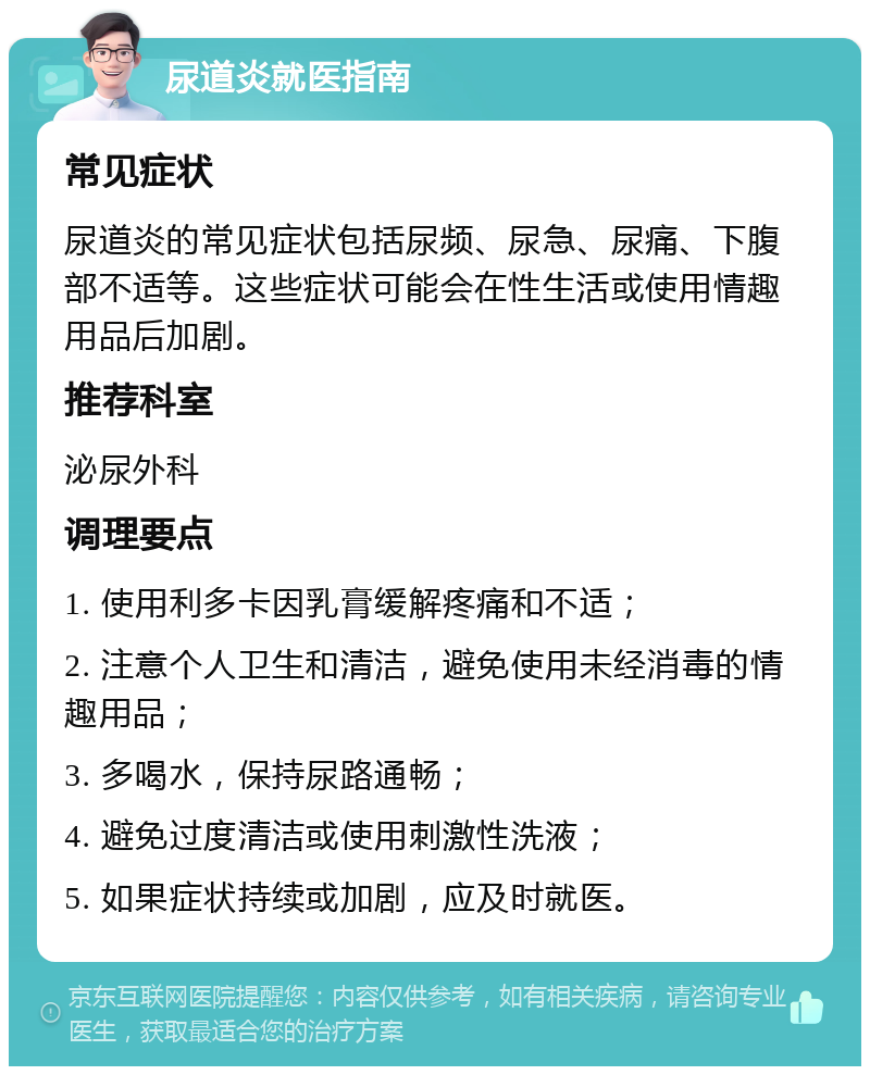 尿道炎就医指南 常见症状 尿道炎的常见症状包括尿频、尿急、尿痛、下腹部不适等。这些症状可能会在性生活或使用情趣用品后加剧。 推荐科室 泌尿外科 调理要点 1. 使用利多卡因乳膏缓解疼痛和不适； 2. 注意个人卫生和清洁，避免使用未经消毒的情趣用品； 3. 多喝水，保持尿路通畅； 4. 避免过度清洁或使用刺激性洗液； 5. 如果症状持续或加剧，应及时就医。