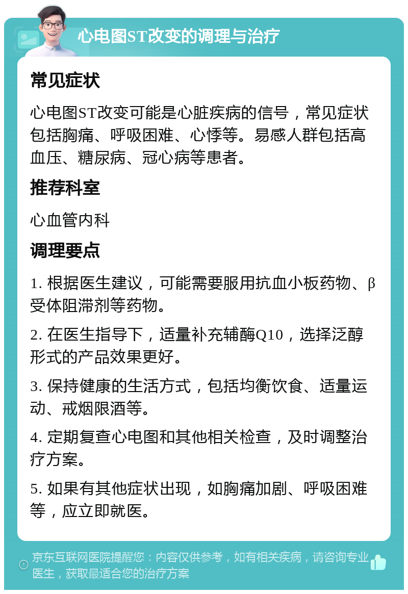 心电图ST改变的调理与治疗 常见症状 心电图ST改变可能是心脏疾病的信号，常见症状包括胸痛、呼吸困难、心悸等。易感人群包括高血压、糖尿病、冠心病等患者。 推荐科室 心血管内科 调理要点 1. 根据医生建议，可能需要服用抗血小板药物、β受体阻滞剂等药物。 2. 在医生指导下，适量补充辅酶Q10，选择泛醇形式的产品效果更好。 3. 保持健康的生活方式，包括均衡饮食、适量运动、戒烟限酒等。 4. 定期复查心电图和其他相关检查，及时调整治疗方案。 5. 如果有其他症状出现，如胸痛加剧、呼吸困难等，应立即就医。