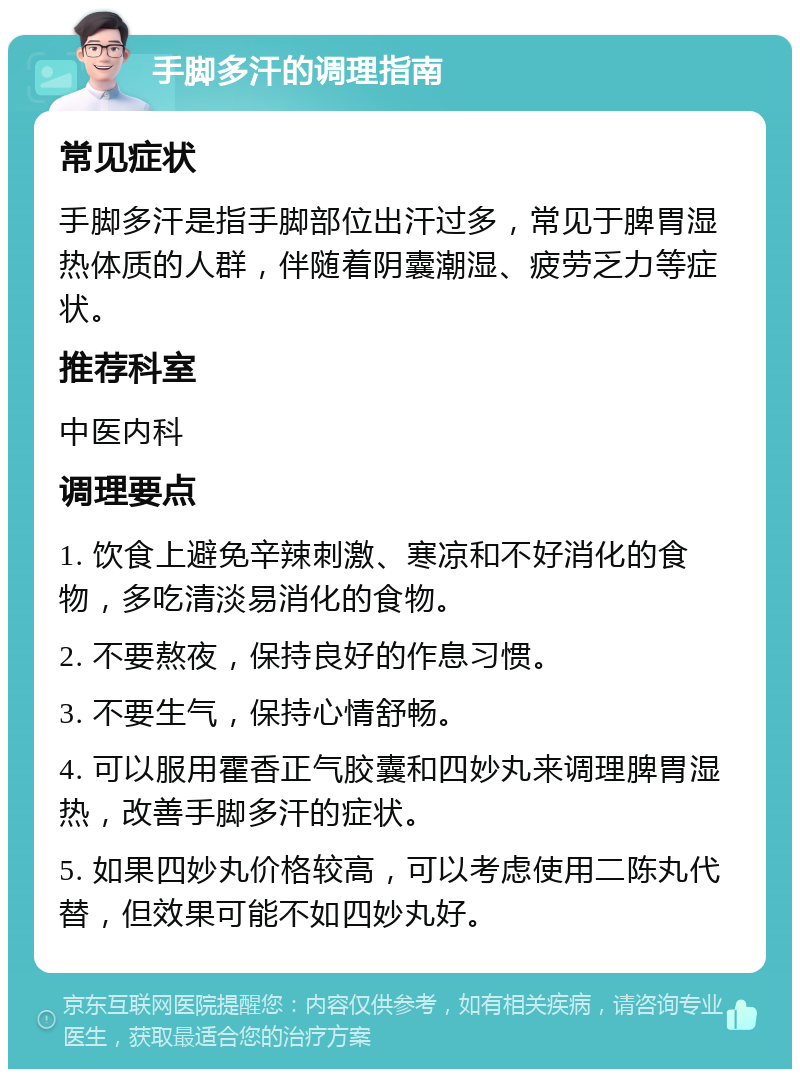 手脚多汗的调理指南 常见症状 手脚多汗是指手脚部位出汗过多，常见于脾胃湿热体质的人群，伴随着阴囊潮湿、疲劳乏力等症状。 推荐科室 中医内科 调理要点 1. 饮食上避免辛辣刺激、寒凉和不好消化的食物，多吃清淡易消化的食物。 2. 不要熬夜，保持良好的作息习惯。 3. 不要生气，保持心情舒畅。 4. 可以服用霍香正气胶囊和四妙丸来调理脾胃湿热，改善手脚多汗的症状。 5. 如果四妙丸价格较高，可以考虑使用二陈丸代替，但效果可能不如四妙丸好。