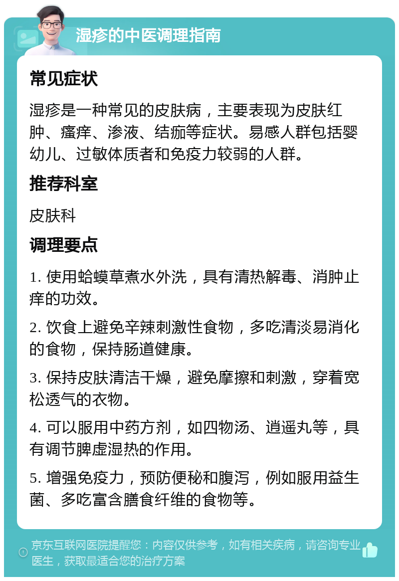 湿疹的中医调理指南 常见症状 湿疹是一种常见的皮肤病，主要表现为皮肤红肿、瘙痒、渗液、结痂等症状。易感人群包括婴幼儿、过敏体质者和免疫力较弱的人群。 推荐科室 皮肤科 调理要点 1. 使用蛤蟆草煮水外洗，具有清热解毒、消肿止痒的功效。 2. 饮食上避免辛辣刺激性食物，多吃清淡易消化的食物，保持肠道健康。 3. 保持皮肤清洁干燥，避免摩擦和刺激，穿着宽松透气的衣物。 4. 可以服用中药方剂，如四物汤、逍遥丸等，具有调节脾虚湿热的作用。 5. 增强免疫力，预防便秘和腹泻，例如服用益生菌、多吃富含膳食纤维的食物等。