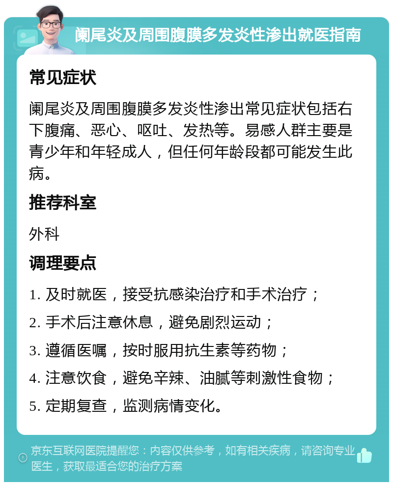 阑尾炎及周围腹膜多发炎性渗出就医指南 常见症状 阑尾炎及周围腹膜多发炎性渗出常见症状包括右下腹痛、恶心、呕吐、发热等。易感人群主要是青少年和年轻成人，但任何年龄段都可能发生此病。 推荐科室 外科 调理要点 1. 及时就医，接受抗感染治疗和手术治疗； 2. 手术后注意休息，避免剧烈运动； 3. 遵循医嘱，按时服用抗生素等药物； 4. 注意饮食，避免辛辣、油腻等刺激性食物； 5. 定期复查，监测病情变化。