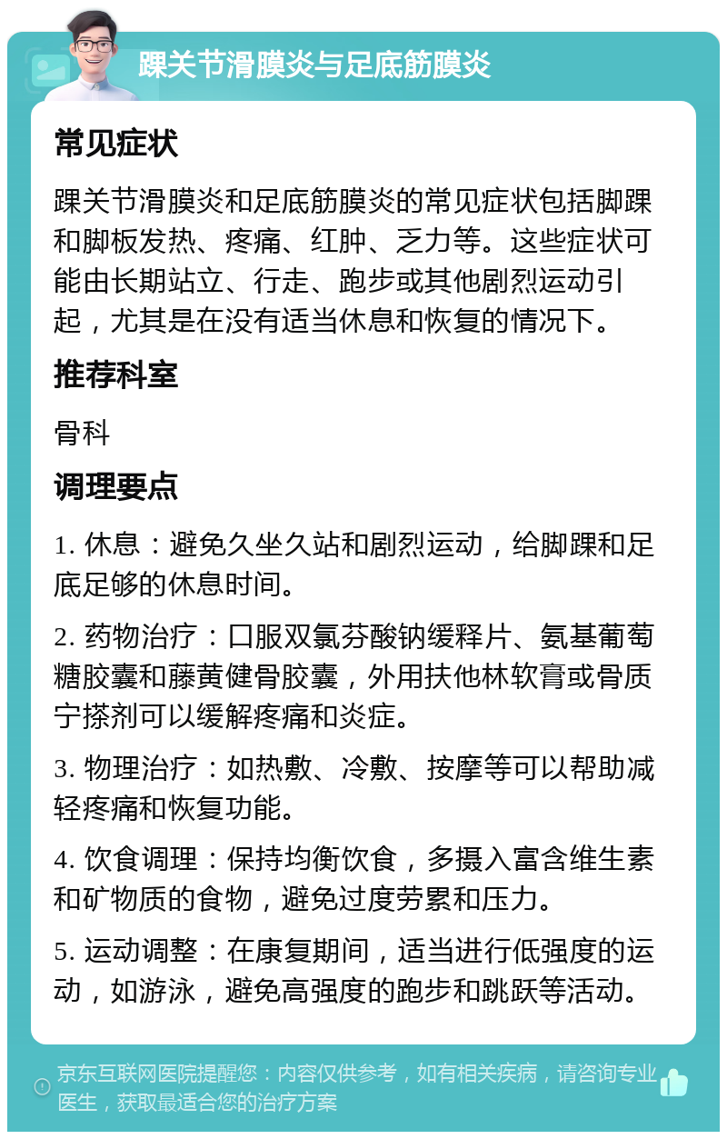 踝关节滑膜炎与足底筋膜炎 常见症状 踝关节滑膜炎和足底筋膜炎的常见症状包括脚踝和脚板发热、疼痛、红肿、乏力等。这些症状可能由长期站立、行走、跑步或其他剧烈运动引起，尤其是在没有适当休息和恢复的情况下。 推荐科室 骨科 调理要点 1. 休息：避免久坐久站和剧烈运动，给脚踝和足底足够的休息时间。 2. 药物治疗：口服双氯芬酸钠缓释片、氨基葡萄糖胶囊和藤黄健骨胶囊，外用扶他林软膏或骨质宁搽剂可以缓解疼痛和炎症。 3. 物理治疗：如热敷、冷敷、按摩等可以帮助减轻疼痛和恢复功能。 4. 饮食调理：保持均衡饮食，多摄入富含维生素和矿物质的食物，避免过度劳累和压力。 5. 运动调整：在康复期间，适当进行低强度的运动，如游泳，避免高强度的跑步和跳跃等活动。