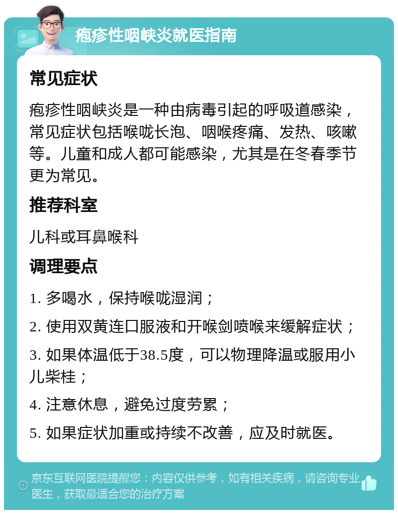 疱疹性咽峡炎就医指南 常见症状 疱疹性咽峡炎是一种由病毒引起的呼吸道感染，常见症状包括喉咙长泡、咽喉疼痛、发热、咳嗽等。儿童和成人都可能感染，尤其是在冬春季节更为常见。 推荐科室 儿科或耳鼻喉科 调理要点 1. 多喝水，保持喉咙湿润； 2. 使用双黄连口服液和开喉剑喷喉来缓解症状； 3. 如果体温低于38.5度，可以物理降温或服用小儿柴桂； 4. 注意休息，避免过度劳累； 5. 如果症状加重或持续不改善，应及时就医。