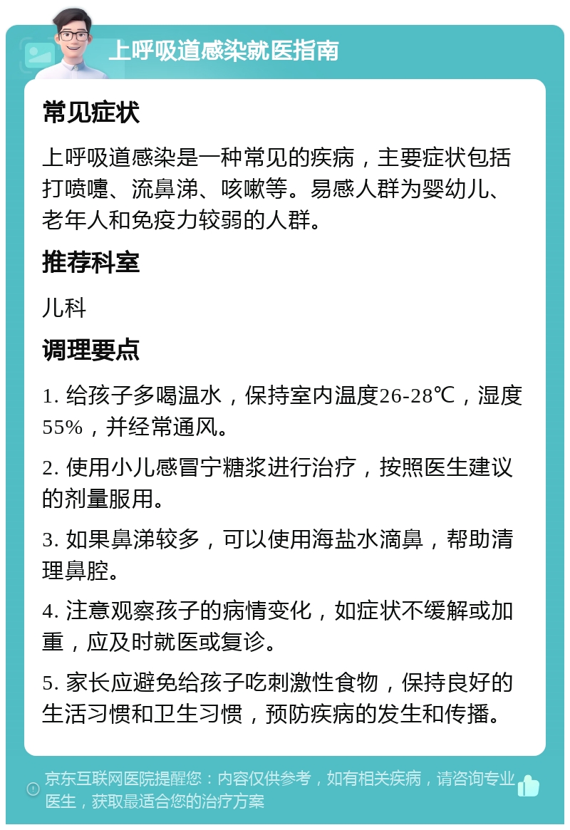 上呼吸道感染就医指南 常见症状 上呼吸道感染是一种常见的疾病，主要症状包括打喷嚏、流鼻涕、咳嗽等。易感人群为婴幼儿、老年人和免疫力较弱的人群。 推荐科室 儿科 调理要点 1. 给孩子多喝温水，保持室内温度26-28℃，湿度55%，并经常通风。 2. 使用小儿感冒宁糖浆进行治疗，按照医生建议的剂量服用。 3. 如果鼻涕较多，可以使用海盐水滴鼻，帮助清理鼻腔。 4. 注意观察孩子的病情变化，如症状不缓解或加重，应及时就医或复诊。 5. 家长应避免给孩子吃刺激性食物，保持良好的生活习惯和卫生习惯，预防疾病的发生和传播。