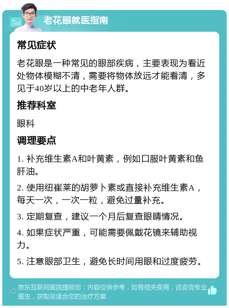 老花眼就医指南 常见症状 老花眼是一种常见的眼部疾病，主要表现为看近处物体模糊不清，需要将物体放远才能看清，多见于40岁以上的中老年人群。 推荐科室 眼科 调理要点 1. 补充维生素A和叶黄素，例如口服叶黄素和鱼肝油。 2. 使用纽崔莱的胡萝卜素或直接补充维生素A，每天一次，一次一粒，避免过量补充。 3. 定期复查，建议一个月后复查眼睛情况。 4. 如果症状严重，可能需要佩戴花镜来辅助视力。 5. 注意眼部卫生，避免长时间用眼和过度疲劳。