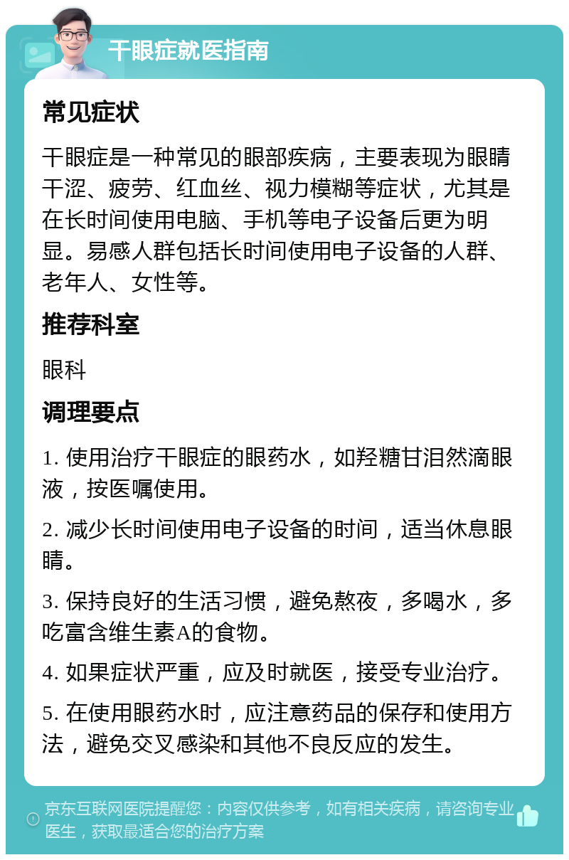 干眼症就医指南 常见症状 干眼症是一种常见的眼部疾病，主要表现为眼睛干涩、疲劳、红血丝、视力模糊等症状，尤其是在长时间使用电脑、手机等电子设备后更为明显。易感人群包括长时间使用电子设备的人群、老年人、女性等。 推荐科室 眼科 调理要点 1. 使用治疗干眼症的眼药水，如羟糖甘泪然滴眼液，按医嘱使用。 2. 减少长时间使用电子设备的时间，适当休息眼睛。 3. 保持良好的生活习惯，避免熬夜，多喝水，多吃富含维生素A的食物。 4. 如果症状严重，应及时就医，接受专业治疗。 5. 在使用眼药水时，应注意药品的保存和使用方法，避免交叉感染和其他不良反应的发生。