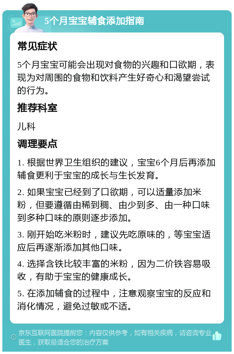 5个月宝宝辅食添加指南 常见症状 5个月宝宝可能会出现对食物的兴趣和口欲期，表现为对周围的食物和饮料产生好奇心和渴望尝试的行为。 推荐科室 儿科 调理要点 1. 根据世界卫生组织的建议，宝宝6个月后再添加辅食更利于宝宝的成长与生长发育。 2. 如果宝宝已经到了口欲期，可以适量添加米粉，但要遵循由稀到稠、由少到多、由一种口味到多种口味的原则逐步添加。 3. 刚开始吃米粉时，建议先吃原味的，等宝宝适应后再逐渐添加其他口味。 4. 选择含铁比较丰富的米粉，因为二价铁容易吸收，有助于宝宝的健康成长。 5. 在添加辅食的过程中，注意观察宝宝的反应和消化情况，避免过敏或不适。