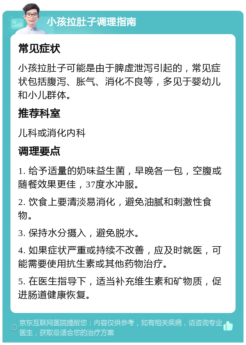 小孩拉肚子调理指南 常见症状 小孩拉肚子可能是由于脾虚泄泻引起的，常见症状包括腹泻、胀气、消化不良等，多见于婴幼儿和小儿群体。 推荐科室 儿科或消化内科 调理要点 1. 给予适量的奶味益生菌，早晚各一包，空腹或随餐效果更佳，37度水冲服。 2. 饮食上要清淡易消化，避免油腻和刺激性食物。 3. 保持水分摄入，避免脱水。 4. 如果症状严重或持续不改善，应及时就医，可能需要使用抗生素或其他药物治疗。 5. 在医生指导下，适当补充维生素和矿物质，促进肠道健康恢复。