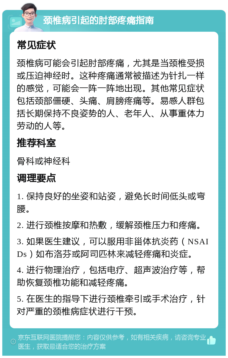 颈椎病引起的肘部疼痛指南 常见症状 颈椎病可能会引起肘部疼痛，尤其是当颈椎受损或压迫神经时。这种疼痛通常被描述为针扎一样的感觉，可能会一阵一阵地出现。其他常见症状包括颈部僵硬、头痛、肩膀疼痛等。易感人群包括长期保持不良姿势的人、老年人、从事重体力劳动的人等。 推荐科室 骨科或神经科 调理要点 1. 保持良好的坐姿和站姿，避免长时间低头或弯腰。 2. 进行颈椎按摩和热敷，缓解颈椎压力和疼痛。 3. 如果医生建议，可以服用非甾体抗炎药（NSAIDs）如布洛芬或阿司匹林来减轻疼痛和炎症。 4. 进行物理治疗，包括电疗、超声波治疗等，帮助恢复颈椎功能和减轻疼痛。 5. 在医生的指导下进行颈椎牵引或手术治疗，针对严重的颈椎病症状进行干预。