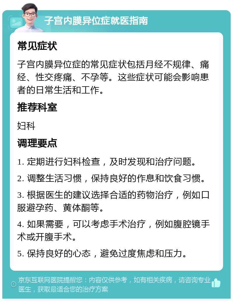 子宫内膜异位症就医指南 常见症状 子宫内膜异位症的常见症状包括月经不规律、痛经、性交疼痛、不孕等。这些症状可能会影响患者的日常生活和工作。 推荐科室 妇科 调理要点 1. 定期进行妇科检查，及时发现和治疗问题。 2. 调整生活习惯，保持良好的作息和饮食习惯。 3. 根据医生的建议选择合适的药物治疗，例如口服避孕药、黄体酮等。 4. 如果需要，可以考虑手术治疗，例如腹腔镜手术或开腹手术。 5. 保持良好的心态，避免过度焦虑和压力。