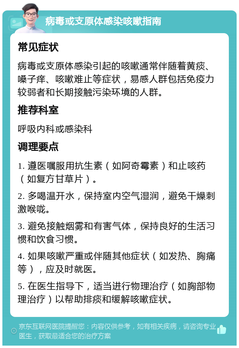 病毒或支原体感染咳嗽指南 常见症状 病毒或支原体感染引起的咳嗽通常伴随着黄痰、嗓子痒、咳嗽难止等症状，易感人群包括免疫力较弱者和长期接触污染环境的人群。 推荐科室 呼吸内科或感染科 调理要点 1. 遵医嘱服用抗生素（如阿奇霉素）和止咳药（如复方甘草片）。 2. 多喝温开水，保持室内空气湿润，避免干燥刺激喉咙。 3. 避免接触烟雾和有害气体，保持良好的生活习惯和饮食习惯。 4. 如果咳嗽严重或伴随其他症状（如发热、胸痛等），应及时就医。 5. 在医生指导下，适当进行物理治疗（如胸部物理治疗）以帮助排痰和缓解咳嗽症状。