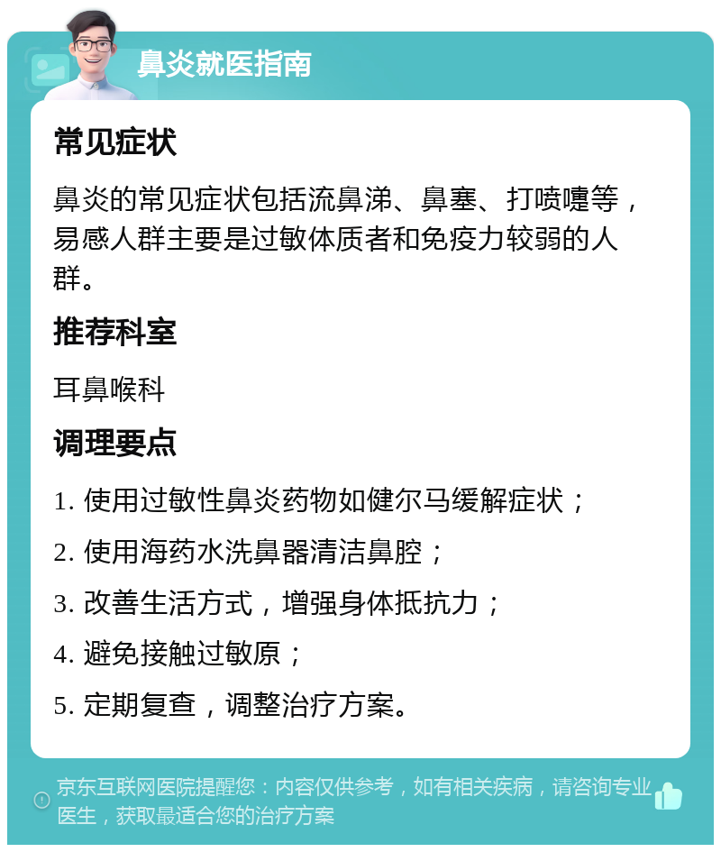 鼻炎就医指南 常见症状 鼻炎的常见症状包括流鼻涕、鼻塞、打喷嚏等，易感人群主要是过敏体质者和免疫力较弱的人群。 推荐科室 耳鼻喉科 调理要点 1. 使用过敏性鼻炎药物如健尔马缓解症状； 2. 使用海药水洗鼻器清洁鼻腔； 3. 改善生活方式，增强身体抵抗力； 4. 避免接触过敏原； 5. 定期复查，调整治疗方案。