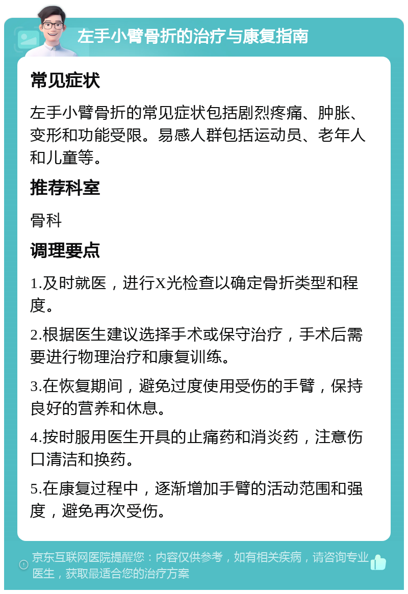 左手小臂骨折的治疗与康复指南 常见症状 左手小臂骨折的常见症状包括剧烈疼痛、肿胀、变形和功能受限。易感人群包括运动员、老年人和儿童等。 推荐科室 骨科 调理要点 1.及时就医，进行X光检查以确定骨折类型和程度。 2.根据医生建议选择手术或保守治疗，手术后需要进行物理治疗和康复训练。 3.在恢复期间，避免过度使用受伤的手臂，保持良好的营养和休息。 4.按时服用医生开具的止痛药和消炎药，注意伤口清洁和换药。 5.在康复过程中，逐渐增加手臂的活动范围和强度，避免再次受伤。