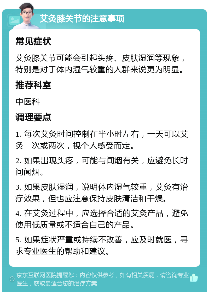 艾灸膝关节的注意事项 常见症状 艾灸膝关节可能会引起头疼、皮肤湿润等现象，特别是对于体内湿气较重的人群来说更为明显。 推荐科室 中医科 调理要点 1. 每次艾灸时间控制在半小时左右，一天可以艾灸一次或两次，视个人感受而定。 2. 如果出现头疼，可能与闻烟有关，应避免长时间闻烟。 3. 如果皮肤湿润，说明体内湿气较重，艾灸有治疗效果，但也应注意保持皮肤清洁和干燥。 4. 在艾灸过程中，应选择合适的艾灸产品，避免使用低质量或不适合自己的产品。 5. 如果症状严重或持续不改善，应及时就医，寻求专业医生的帮助和建议。